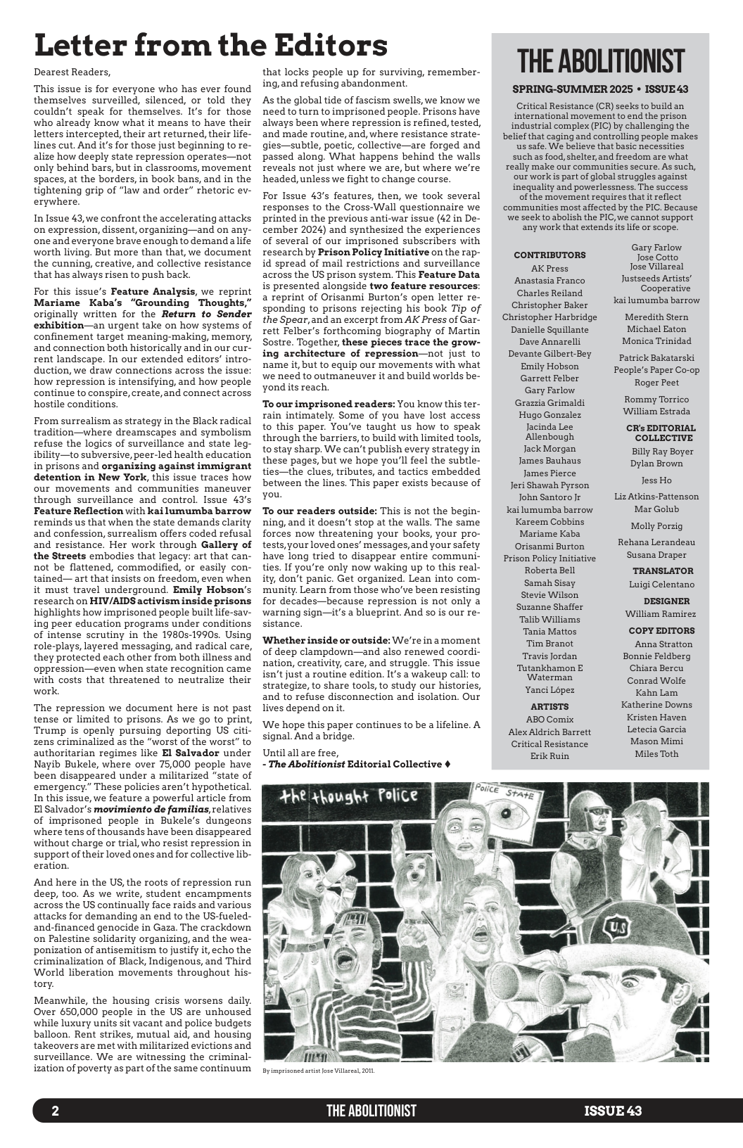 Letter from the Editors  Dearest Readers,  This issue is for everyone who has ever found themselves surveilled, silenced, or told they couldn’t speak for themselves. It’s for those who already know what it means to have their letters intercepted, their art returned, their life- lines cut. And it’s for those just beginning to re- alize how deeply state repression operates—not only behind bars, but in classrooms, movement spaces, at the borders, in book bans, and in the tightening grip of “law and order” rhetoric ev- erywhere.  In Issue 43,we confront the accelerating attacks on expression, dissent, organizing—and on any- one and everyone brave enough to demandalife worth living. But more than that, we document the cunning, creative, and collective resistance that has always risen to push back.  For this issue’s Feature Analysis, we reprint Mariame Kaba’s “Grounding Thoughts,” originally written for the Return to Sender exhibition—an urgent take on how systems of confinement target meaning-making, memory, and connection both historically and in our cur- rent landscape. In our extended editors” intro- duction, we draw connections across the issue: how repression is intensifying, and how people continue to conspire, create,and connect across hostile conditions.  From surrealism as strategy in the Black radical tradition—where dreamscapes and symbolism refuse the logics of surveillance and state leg- ibility—to subversive, peer-led health education in prisons and organizing against immigrant detention in New York, this issue traces how our movements and communities maneuver through surveillance and control. Issue 43’s Feature Reflection with kai lumumba barrow reminds us that when the state demands clarity and confession, surrealism offers coded refusal and resistance. Her work through Gallery of the Streets embodies that legacy: art that can- not be flattened, commodified, or easily con- tained— art that insists on freedom, even when it must travel underground. Emily Hobson’s research on HIV/AIDS activism inside prisons highlights how imprisoned people built life-sav- ing peer education programs under conditions of intense scrutiny in the 1980s-1990s. Using role-plays, layered messaging, and radical care, they protected each other from both illness and oppression—even when state recognition came with costs that threatened to neutralize their work.  The repression we document here is not past tense or limited to prisons. As we go to print, Trump is openly pursuing deporting US citi- zens criminalized as the “worst of the worst” to authoritarian regimes like El Salvador under Nayib Bukele, where over 75,000 people have been disappeared under a militarized "state of emergency.” These policies aren’t hypothetical. In this issue, we feature a powerful article from El Salvador’s movimiento de familias, relatives of imprisoned people in Bukele’s dungeons where tens of thousands have been disappeared without charge or trial, who resist repression in support of their loved ones and for collective lib- eration.  And here in the US, the roots of repression run deep, too. As we write, student encampments across the US continually face raids and various attacks for demanding an end to the US-fueled- and-financed genocide in Gaza. The crackdown on Palestine solidarity organizing, and the wea- ponization of antisemitism to justify it, echo the criminalization of Black, Indigenous, and Third World liberation movements throughout his- tory.  Meanwhile, the housing crisis worsens daily. Over 650,000 people in the US are unhoused while luxury units sit vacant and police budgets balloon. Rent strikes, mutual aid, and housing takeovers are met with militarized evictions and surveillance. We are witnessing the criminal- ization of poverty as part of the same continuum  that locks people up for surviving, remember- ing,and refusing abandonment.  As the global tide of fascism swells, we know we need to turn to imprisoned people. Prisons have always been where repression is refined, tested, and made routine, and, where resistance strate- gies—subtle, poetic, collective—are forged and passed along. What happens behind the walls reveals not just where we are, but where we’re headed, unless we fight to change course.  For Issue 43’s features, then, we took several responses to the Cross-Wall questionnaire we printed in the previous anti-war issue (42 in De- cember 2024) and synthesized the experiences of several of our imprisoned subscribers with research by Prison Policy Initiative on the rap- id spread of mail restrictions and surveillance across the US prison system. This Feature Data is presented alongside two feature resources: a reprint of Orisanmi Burton’s open letter re- sponding to prisons rejecting his book Tip of the Spear,and an excerpt from AK Press of Gar- rett Felber’s forthcoming biography of Martin Sostre. Together, these pieces trace the grow- ing architecture of repression—not just to name it, but to equip our movements with what we need to outmaneuver it and build worlds be- yond its reach.  To our imprisoned readers: You know this ter- rain intimately. Some of you have lost access to this paper. You’ve taught us how to speak through the barriers, to build with limited tools, tostay sharp. We can’t publish every strategy in these pages, but we hope you’ll feel the subtle- ties—the clues, tributes, and tactics embedded between the lines. This paper exists because of you.  To our readers outside: This is not the begin- ning, and it doesn’t stop at the walls. The same forces now threatening your books, your pro- tests,your loved ones’ messages,and your safety have long tried to disappear entire communi- ties. If you’re only now waking up to this real- ity, don’t panic. Get organized. Lean into com- munity. Learn from those who’ve been resisting for decades—because repression is not only a warning sign—it’s a blueprint. And o is our re- sistance.  Whether inside or outside: We’re inamoment of deep clampdown—and also renewed coordi- nation, creativity, care, and struggle. This issue isn’t just a routine edition. It’s a wakeup call: to strategize, to share tools, to study our histories, and to refuse disconnection and isolation. Our lives depend on it  We hope this paper continues to be a lifeline. A signal. And a bridge.  Until all are free, - The Abolitionist Editorial Collective ¢  Byimprisoned st ese Villsrst, 20  THE ABOLITIONIST ISSUE 43  THE ABOLITIONIST  SPRING-SUMMER 2025 * ISSUE43  Critical Resistance (CR) seeks to build an international movement to end the prison industrial complex (PIC) by challenging the belief that caging and controlling people makes. ‘us safe. We believe that basic necessities suchas food,shelter,and freedom are what really make our communities secure. As such, ‘our workis part of global struggles against inequality and powerlessness. The success of the movement requires that it reflect communities most affected by the PIC. Because ‘we seekto abolish the PIC, we cannot support any work that extends its life or scope.  Gary Farlow CONTRIBUTORS Jose Cotto AK Press Jose Villareal Anastasia Franco Justseeds Artists’ Charles Reiland Eegritin Christopher Baker K lumumbabarrow Ghristopher Harbridge  Meredith Stern Danielle Squillante Michael Eaton Dave Annarelli Monica Trinidad B e 5y Patrick Bakatarski e People’s Paper Co-op Garrett Felber s Gary Farlow Grazzia Grimaldi Rommy Torrico Hugo Gonzalez Ll Jacinda Lee CRs EDITORIAL Allenbough COLLECTIVE Jack Morgan Billy Ray Boyer James Bauhaus e James Pierce Jeri Shawah Pyrson L3z John Santoro e Liz Atkins-Pattenson ki lumumba barrow Mar Golub Kareem Cobbins [E—  Mariame Kaba Rehana Lerandeau  Orisanmi Burton Prison Policy Initiative Susana Draper Roberta Bell TRANSLATOR Samah Sisay Luigi Celentano Stevie Wilson Suzanne Shaffer  DESIGNER oy William Ramirez Tania Mattos COPY EDITORS Tim Branot Anna Stratton, Travis Jordan Bonnie Feldberg Tutankhamon E Chiara Bercu ] Conrad Walfe Yanci Lopez Kahn Lam ARTISTS Katherine Downs ABO Comix Kristen Haven Alex Aldrich Barrett Letecia Garcia Critical Resistance Mason Mimi Erik Ruin Miles Toth  